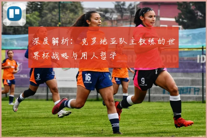 深度解析：克罗地亚队主教练的世界杯战略与用人哲学