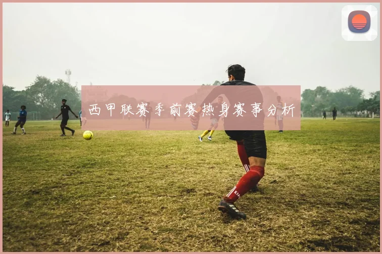 西甲联赛季前赛热身赛事分析